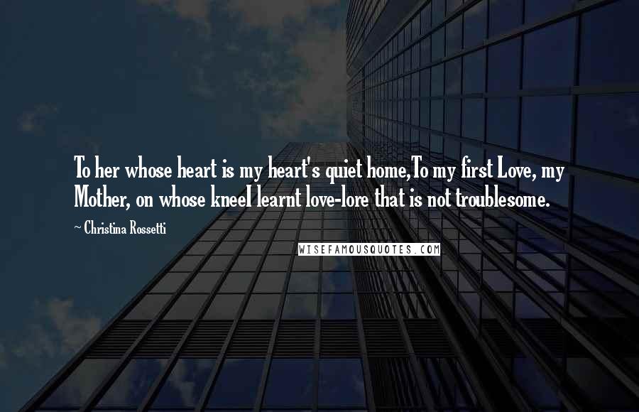 Christina Rossetti Quotes: To her whose heart is my heart's quiet home,To my first Love, my Mother, on whose kneeI learnt love-lore that is not troublesome.