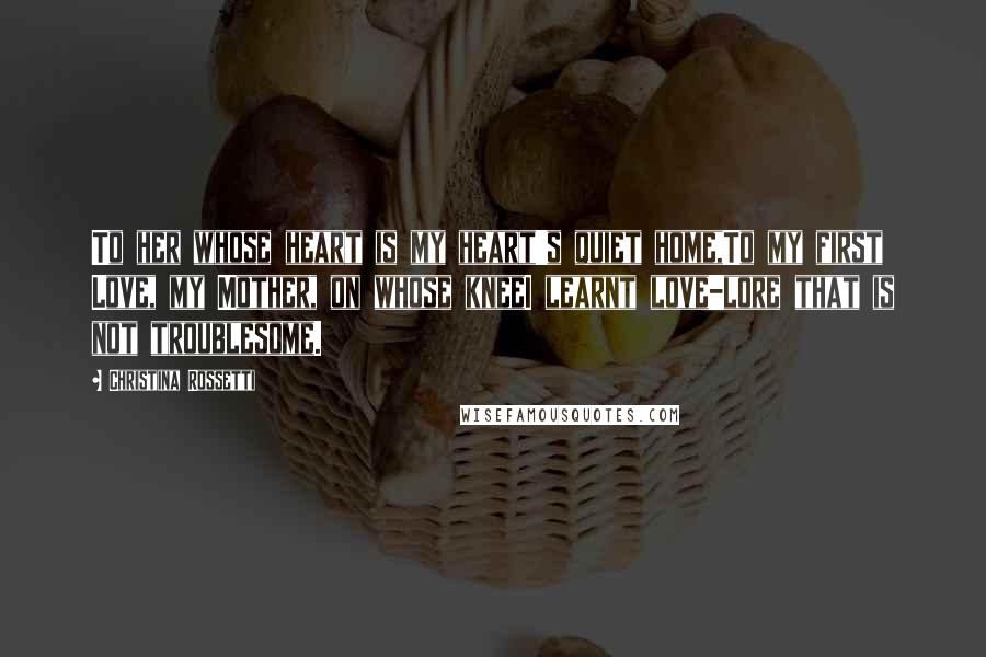 Christina Rossetti Quotes: To her whose heart is my heart's quiet home,To my first Love, my Mother, on whose kneeI learnt love-lore that is not troublesome.