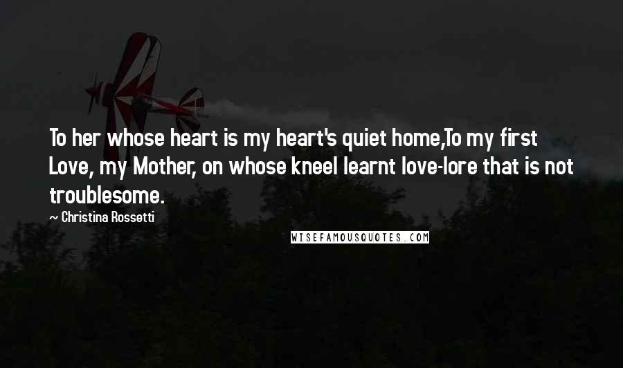 Christina Rossetti Quotes: To her whose heart is my heart's quiet home,To my first Love, my Mother, on whose kneeI learnt love-lore that is not troublesome.