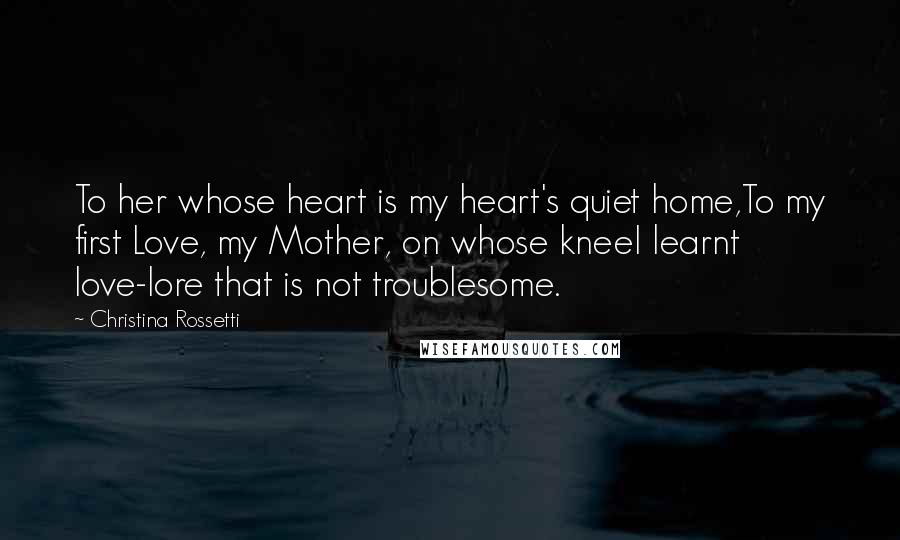 Christina Rossetti Quotes: To her whose heart is my heart's quiet home,To my first Love, my Mother, on whose kneeI learnt love-lore that is not troublesome.