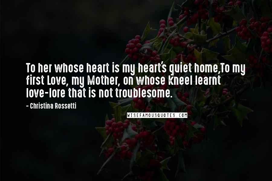 Christina Rossetti Quotes: To her whose heart is my heart's quiet home,To my first Love, my Mother, on whose kneeI learnt love-lore that is not troublesome.