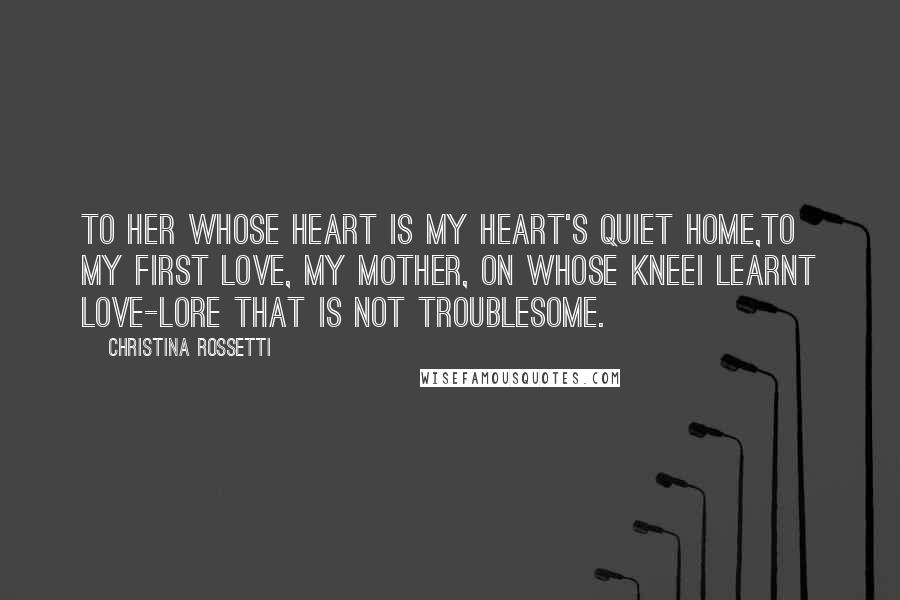 Christina Rossetti Quotes: To her whose heart is my heart's quiet home,To my first Love, my Mother, on whose kneeI learnt love-lore that is not troublesome.
