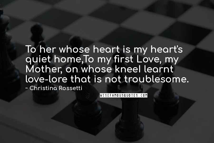 Christina Rossetti Quotes: To her whose heart is my heart's quiet home,To my first Love, my Mother, on whose kneeI learnt love-lore that is not troublesome.