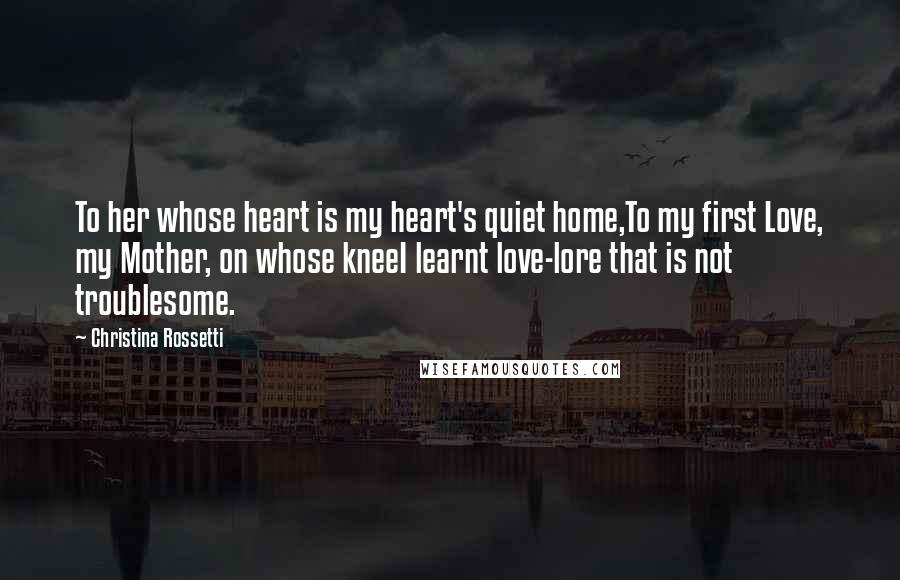 Christina Rossetti Quotes: To her whose heart is my heart's quiet home,To my first Love, my Mother, on whose kneeI learnt love-lore that is not troublesome.