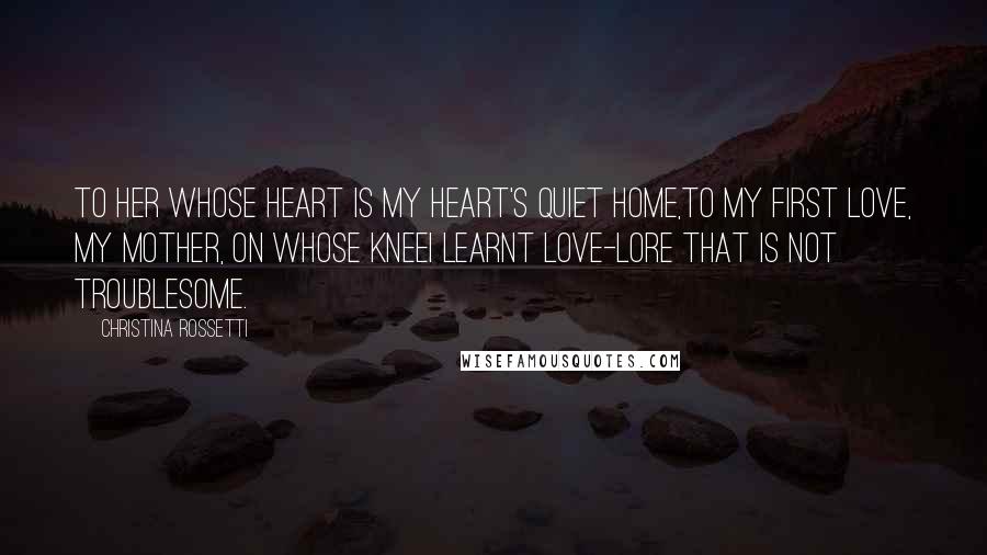 Christina Rossetti Quotes: To her whose heart is my heart's quiet home,To my first Love, my Mother, on whose kneeI learnt love-lore that is not troublesome.