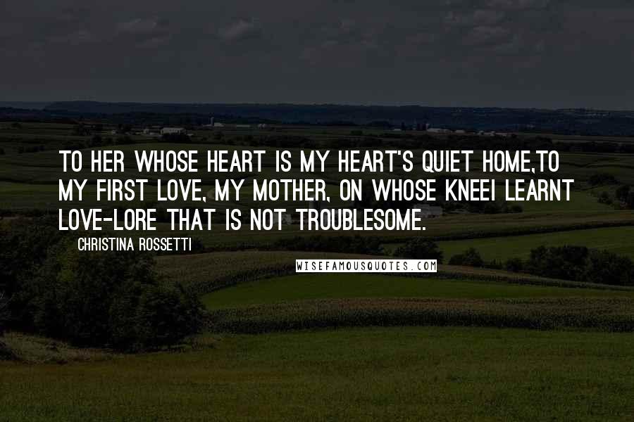 Christina Rossetti Quotes: To her whose heart is my heart's quiet home,To my first Love, my Mother, on whose kneeI learnt love-lore that is not troublesome.