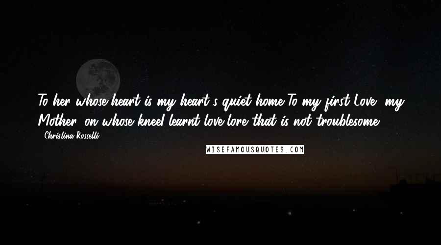 Christina Rossetti Quotes: To her whose heart is my heart's quiet home,To my first Love, my Mother, on whose kneeI learnt love-lore that is not troublesome.