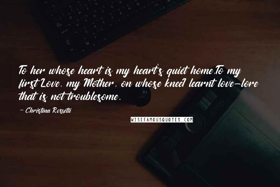 Christina Rossetti Quotes: To her whose heart is my heart's quiet home,To my first Love, my Mother, on whose kneeI learnt love-lore that is not troublesome.