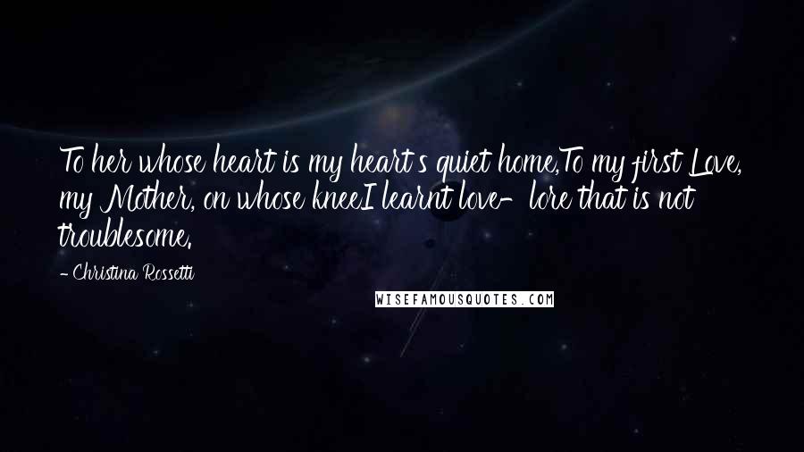 Christina Rossetti Quotes: To her whose heart is my heart's quiet home,To my first Love, my Mother, on whose kneeI learnt love-lore that is not troublesome.