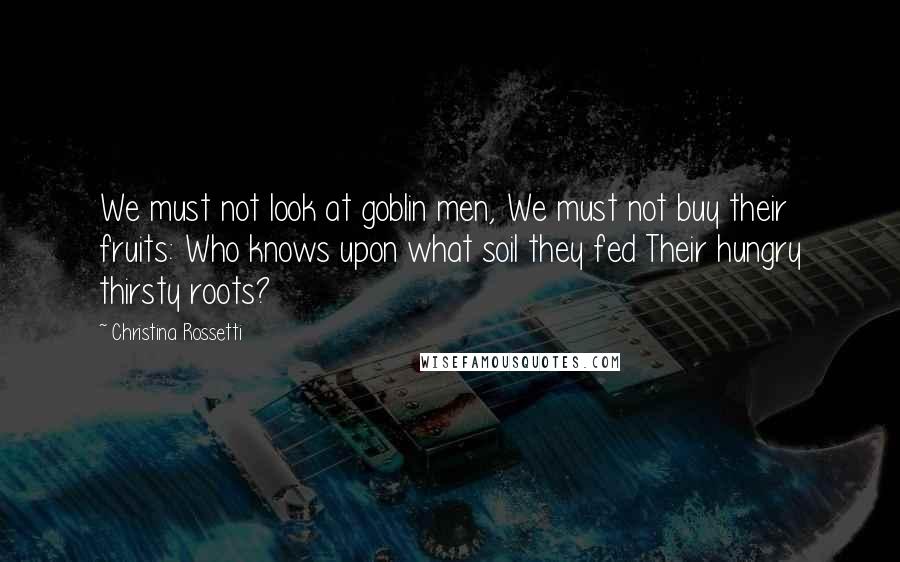 Christina Rossetti Quotes: We must not look at goblin men, We must not buy their fruits: Who knows upon what soil they fed Their hungry thirsty roots?