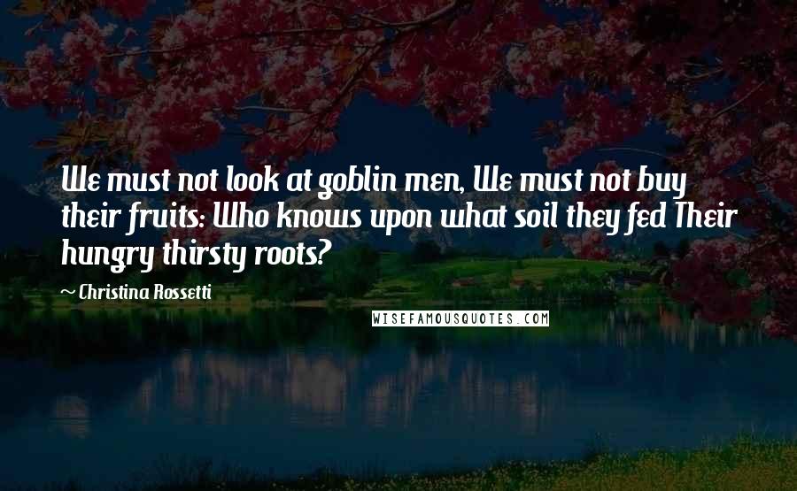 Christina Rossetti Quotes: We must not look at goblin men, We must not buy their fruits: Who knows upon what soil they fed Their hungry thirsty roots?