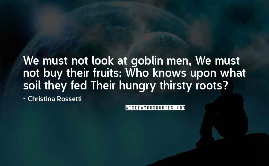 Christina Rossetti Quotes: We must not look at goblin men, We must not buy their fruits: Who knows upon what soil they fed Their hungry thirsty roots?