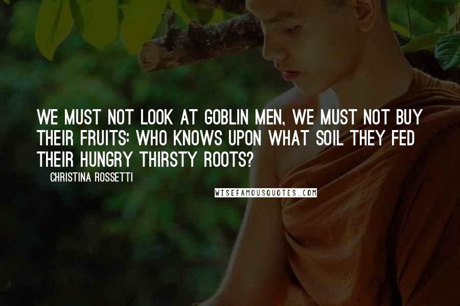 Christina Rossetti Quotes: We must not look at goblin men, We must not buy their fruits: Who knows upon what soil they fed Their hungry thirsty roots?