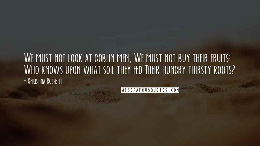 Christina Rossetti Quotes: We must not look at goblin men, We must not buy their fruits: Who knows upon what soil they fed Their hungry thirsty roots?