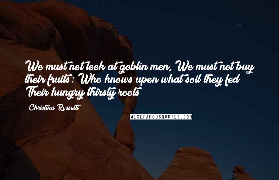 Christina Rossetti Quotes: We must not look at goblin men, We must not buy their fruits: Who knows upon what soil they fed Their hungry thirsty roots?