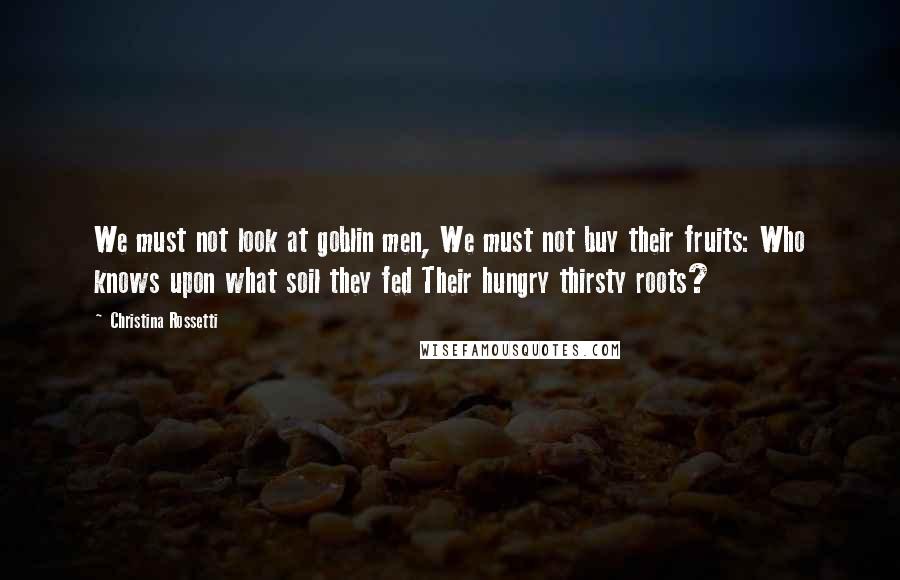 Christina Rossetti Quotes: We must not look at goblin men, We must not buy their fruits: Who knows upon what soil they fed Their hungry thirsty roots?