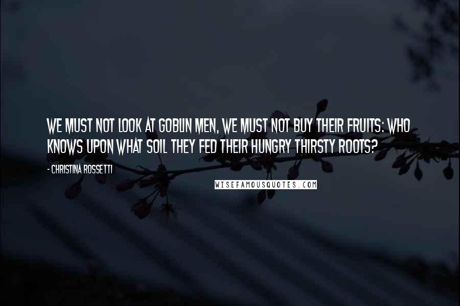 Christina Rossetti Quotes: We must not look at goblin men, We must not buy their fruits: Who knows upon what soil they fed Their hungry thirsty roots?