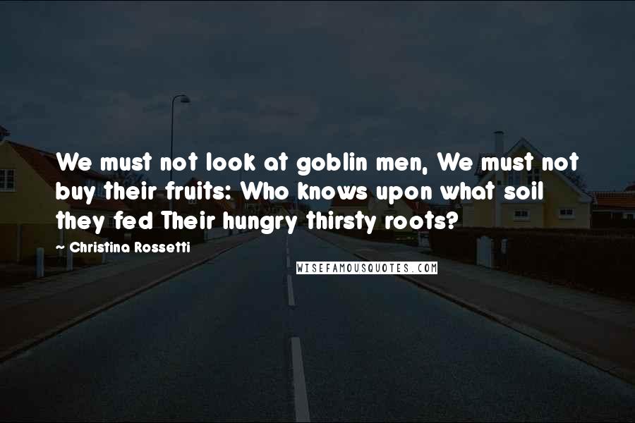 Christina Rossetti Quotes: We must not look at goblin men, We must not buy their fruits: Who knows upon what soil they fed Their hungry thirsty roots?