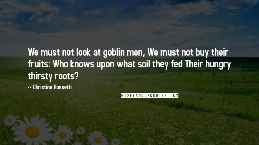 Christina Rossetti Quotes: We must not look at goblin men, We must not buy their fruits: Who knows upon what soil they fed Their hungry thirsty roots?