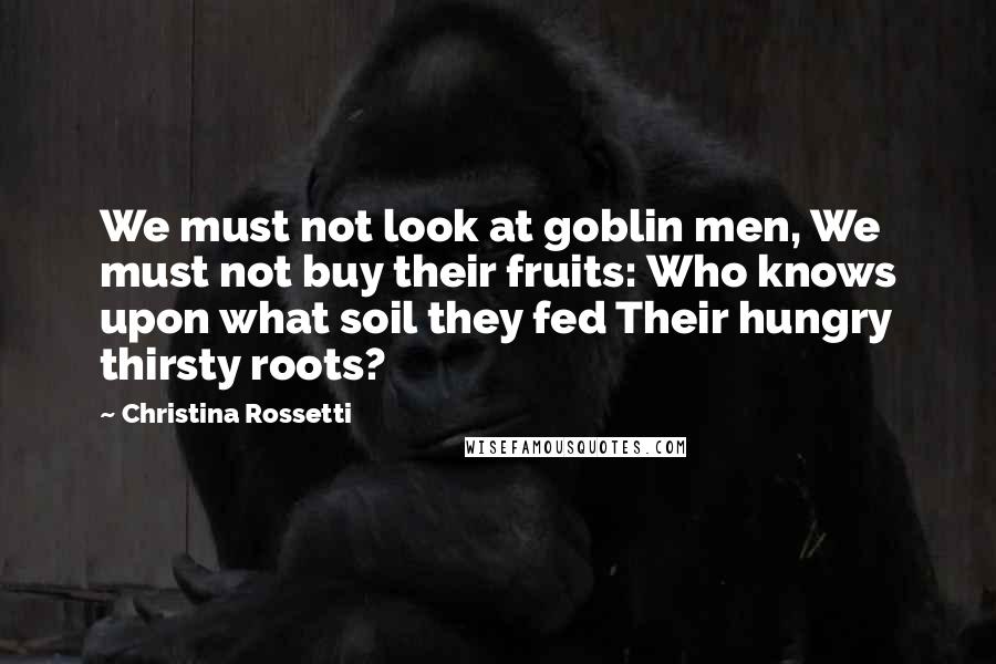 Christina Rossetti Quotes: We must not look at goblin men, We must not buy their fruits: Who knows upon what soil they fed Their hungry thirsty roots?