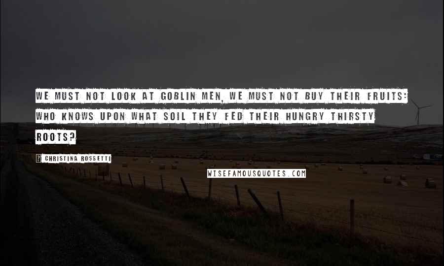 Christina Rossetti Quotes: We must not look at goblin men, We must not buy their fruits: Who knows upon what soil they fed Their hungry thirsty roots?