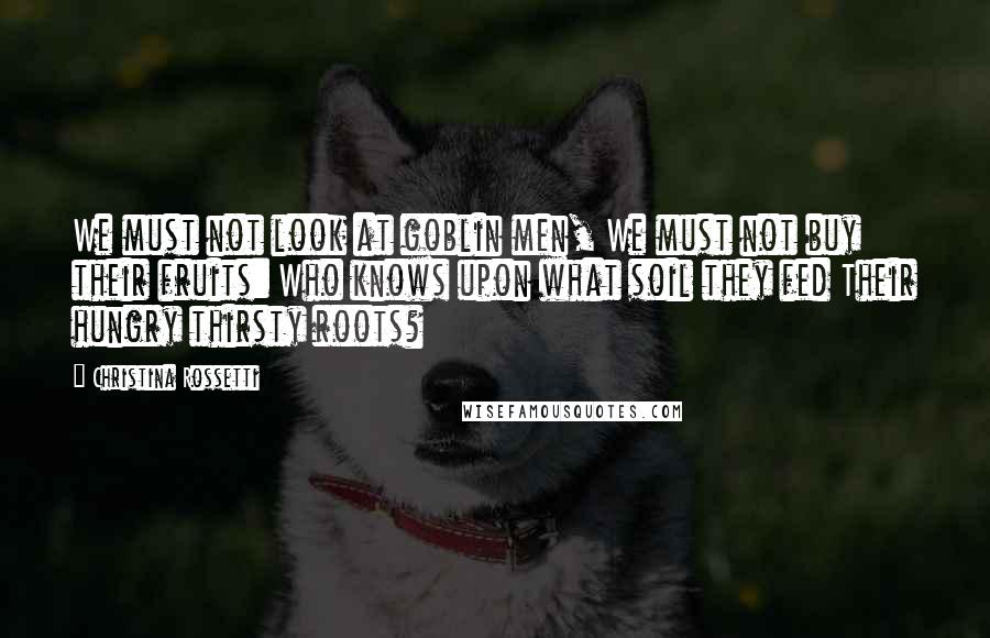 Christina Rossetti Quotes: We must not look at goblin men, We must not buy their fruits: Who knows upon what soil they fed Their hungry thirsty roots?