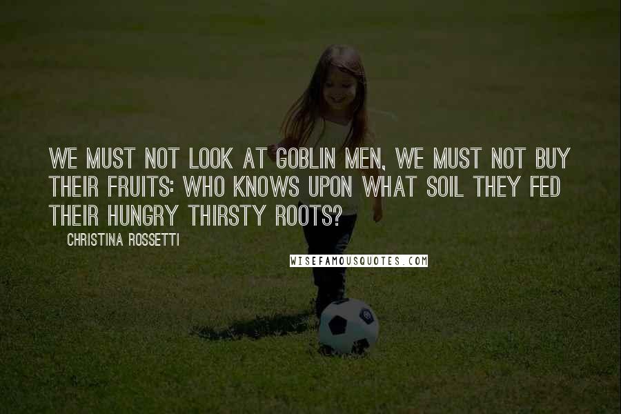 Christina Rossetti Quotes: We must not look at goblin men, We must not buy their fruits: Who knows upon what soil they fed Their hungry thirsty roots?