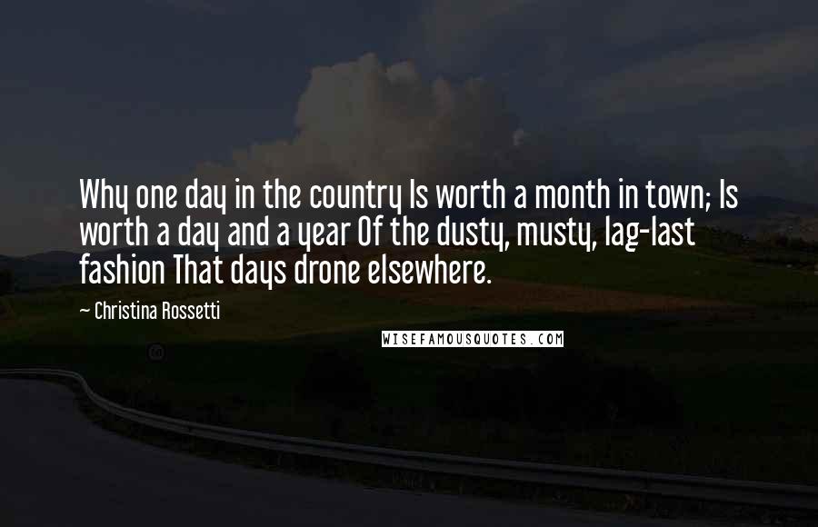 Christina Rossetti Quotes: Why one day in the country Is worth a month in town; Is worth a day and a year Of the dusty, musty, lag-last fashion That days drone elsewhere.