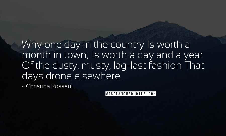 Christina Rossetti Quotes: Why one day in the country Is worth a month in town; Is worth a day and a year Of the dusty, musty, lag-last fashion That days drone elsewhere.