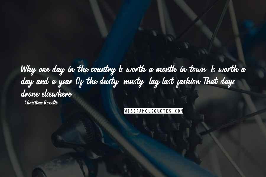 Christina Rossetti Quotes: Why one day in the country Is worth a month in town; Is worth a day and a year Of the dusty, musty, lag-last fashion That days drone elsewhere.