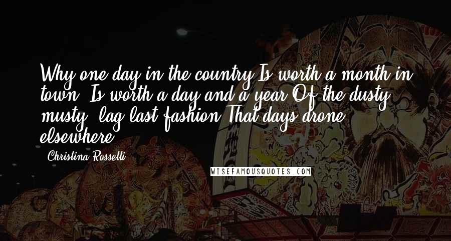 Christina Rossetti Quotes: Why one day in the country Is worth a month in town; Is worth a day and a year Of the dusty, musty, lag-last fashion That days drone elsewhere.