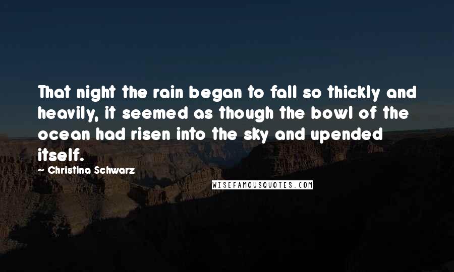 Christina Schwarz Quotes: That night the rain began to fall so thickly and heavily, it seemed as though the bowl of the ocean had risen into the sky and upended itself.