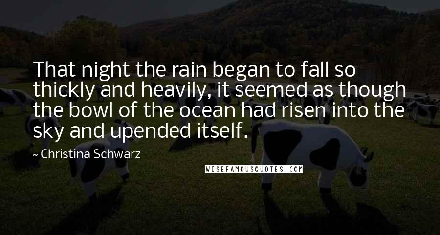 Christina Schwarz Quotes: That night the rain began to fall so thickly and heavily, it seemed as though the bowl of the ocean had risen into the sky and upended itself.