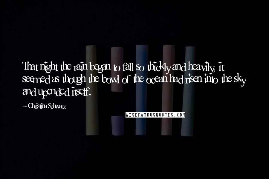 Christina Schwarz Quotes: That night the rain began to fall so thickly and heavily, it seemed as though the bowl of the ocean had risen into the sky and upended itself.