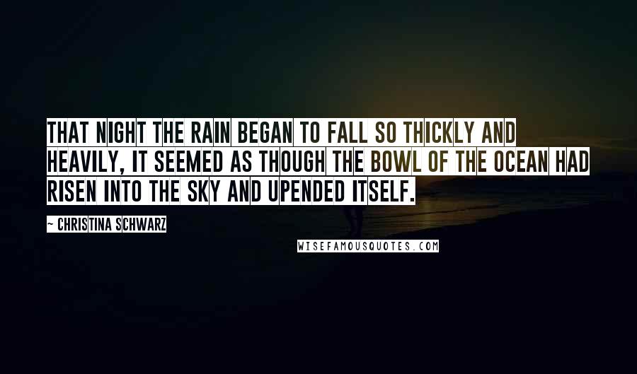 Christina Schwarz Quotes: That night the rain began to fall so thickly and heavily, it seemed as though the bowl of the ocean had risen into the sky and upended itself.