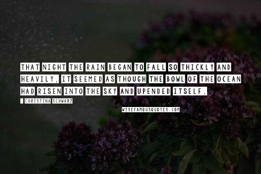 Christina Schwarz Quotes: That night the rain began to fall so thickly and heavily, it seemed as though the bowl of the ocean had risen into the sky and upended itself.