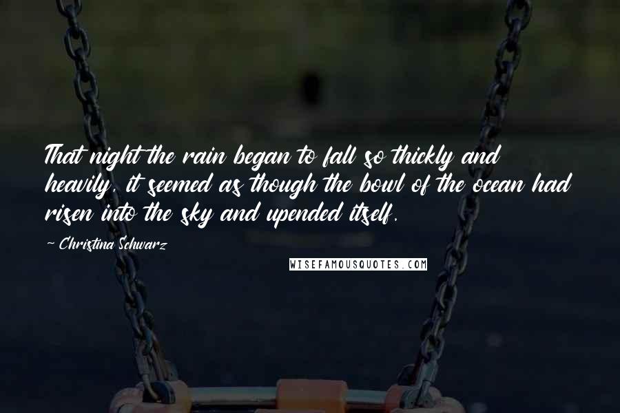 Christina Schwarz Quotes: That night the rain began to fall so thickly and heavily, it seemed as though the bowl of the ocean had risen into the sky and upended itself.