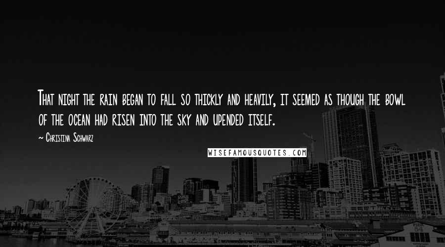 Christina Schwarz Quotes: That night the rain began to fall so thickly and heavily, it seemed as though the bowl of the ocean had risen into the sky and upended itself.