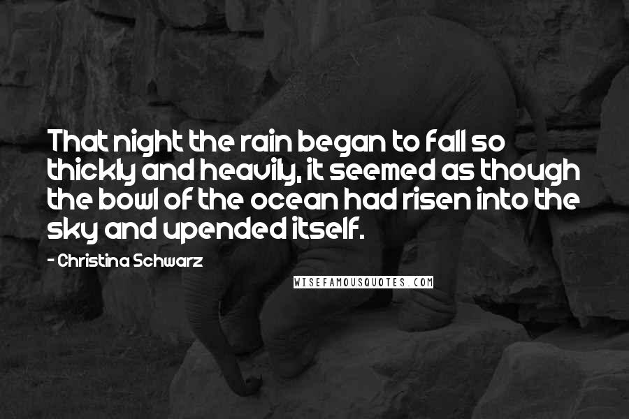 Christina Schwarz Quotes: That night the rain began to fall so thickly and heavily, it seemed as though the bowl of the ocean had risen into the sky and upended itself.