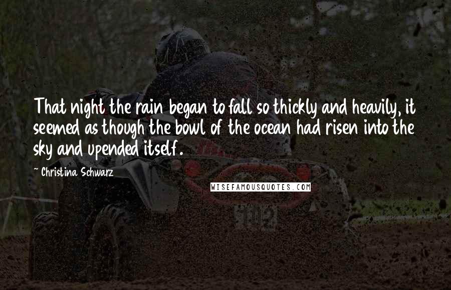 Christina Schwarz Quotes: That night the rain began to fall so thickly and heavily, it seemed as though the bowl of the ocean had risen into the sky and upended itself.