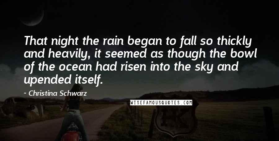 Christina Schwarz Quotes: That night the rain began to fall so thickly and heavily, it seemed as though the bowl of the ocean had risen into the sky and upended itself.