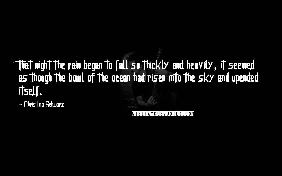 Christina Schwarz Quotes: That night the rain began to fall so thickly and heavily, it seemed as though the bowl of the ocean had risen into the sky and upended itself.