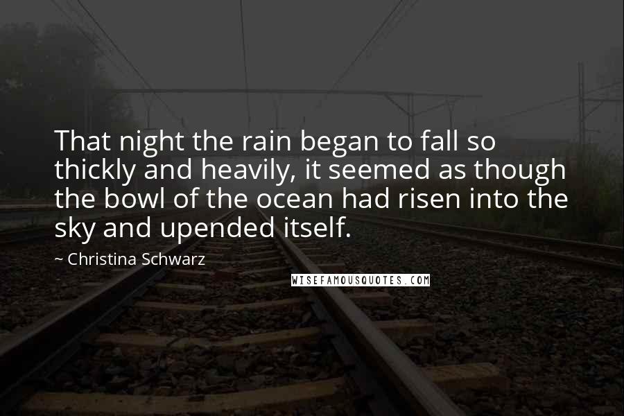 Christina Schwarz Quotes: That night the rain began to fall so thickly and heavily, it seemed as though the bowl of the ocean had risen into the sky and upended itself.