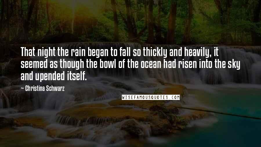 Christina Schwarz Quotes: That night the rain began to fall so thickly and heavily, it seemed as though the bowl of the ocean had risen into the sky and upended itself.