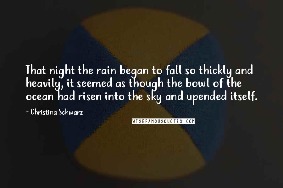 Christina Schwarz Quotes: That night the rain began to fall so thickly and heavily, it seemed as though the bowl of the ocean had risen into the sky and upended itself.