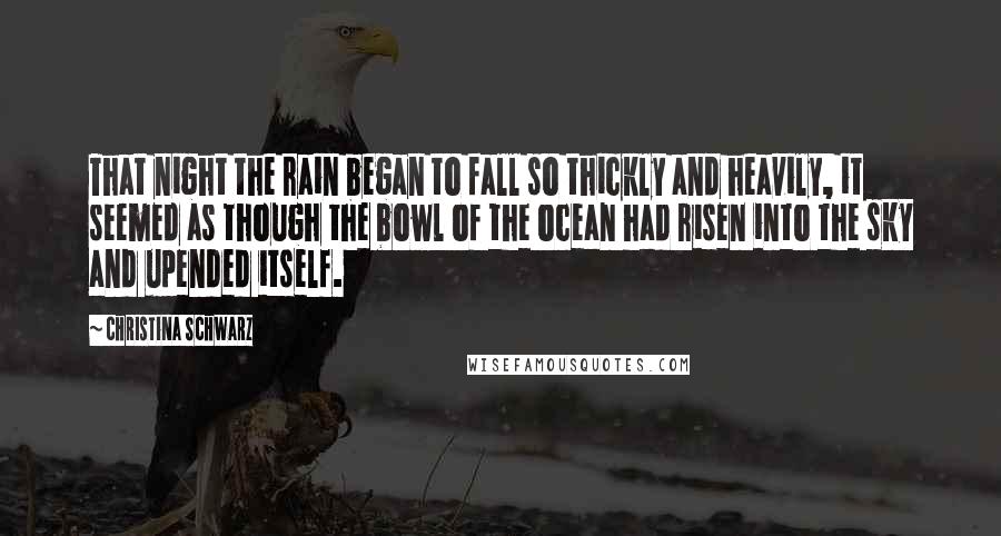 Christina Schwarz Quotes: That night the rain began to fall so thickly and heavily, it seemed as though the bowl of the ocean had risen into the sky and upended itself.