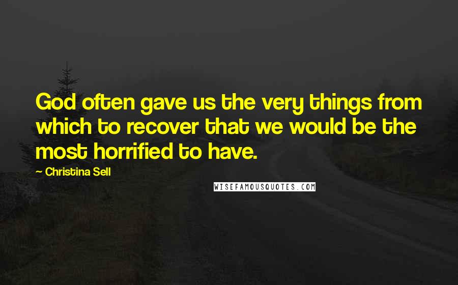 Christina Sell Quotes: God often gave us the very things from which to recover that we would be the most horrified to have.