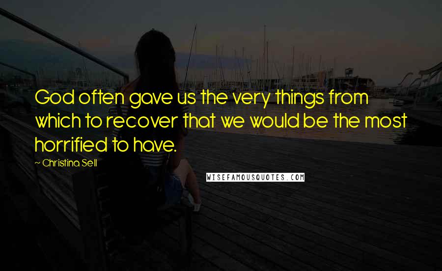 Christina Sell Quotes: God often gave us the very things from which to recover that we would be the most horrified to have.