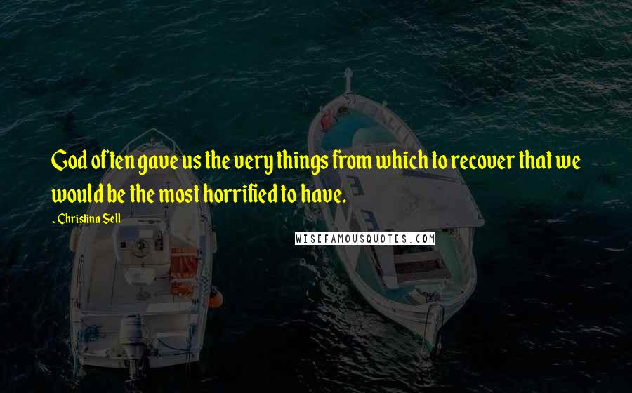 Christina Sell Quotes: God often gave us the very things from which to recover that we would be the most horrified to have.