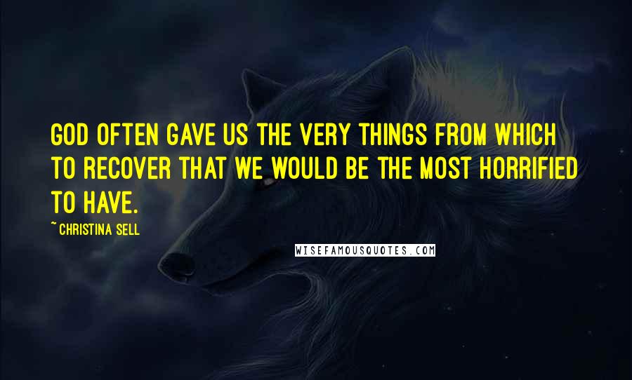 Christina Sell Quotes: God often gave us the very things from which to recover that we would be the most horrified to have.